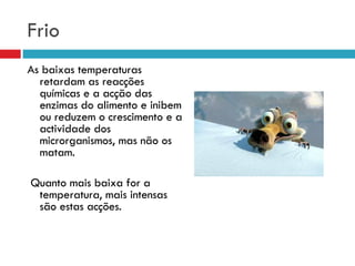 Frio As baixas temperaturas retardam as reacções químicas e a acção das enzimas do alimento e inibem ou reduzem o crescimento e a actividade dos microrganismos, mas não os matam. Quanto mais baixa for a temperatura, mais intensas são estas acções. 
