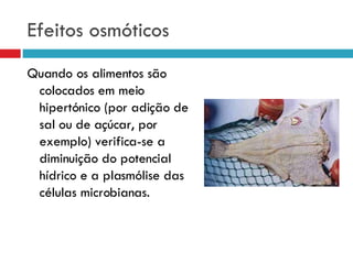 Efeitos osmóticos Quando os alimentos são colocados em meio hipertónico (por adição de sal ou de açúcar, por exemplo) verifica-se a diminuição do potencial hídrico e a plasmólise das células microbianas. 