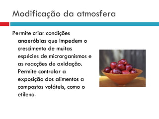 Modificação da atmosfera Permite criar condições anaeróbias que impedem o crescimento de muitas espécies de microrganismos e as reacções de oxidação. Permite controlar a exposição dos alimentos a compostos voláteis, como o etileno. 