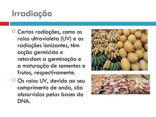 Irradiação Certas radiações, como os raios ultravioleta (UV) e as radiações ionizantes, têm acção germicida e retardam a germinação e a maturação de sementes e frutos, respectivamente. Os raios UV, devido ao seu comprimento de onda, são absorvidas pelas bases do DNA. 