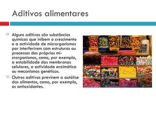 Aditivos alimentares Alguns aditivos são substâncias químicas que inibem o crescimento e a actividade de microrganismos por interferirem com estruturas ou processos dos próprios mi­crorganismos, como, por exemplo, a estabilidade das membranas celulares, a actividade enzimática ou mecanismos genéticos. Outros aditivos previnem a autólise dos alimentos, como, por exemplo, os antioxidantes. 