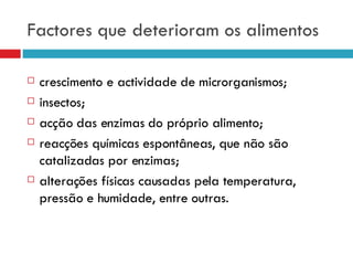 Factores que deterioram os alimentos  crescimento e actividade de microrganismos; insectos; acção das enzimas do próprio alimento; reacções químicas espontâneas, que não são catalizadas por enzimas; alterações físicas causadas pela temperatura, pressão e humidade, entre   outras. 