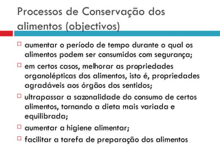 Processos de Conservação dos alimentos (objectivos) aumentar o período de tempo durante o qual os alimentos podem ser consumidos com segurança; em certos casos, melhorar as propriedades organolépticas dos alimentos, isto é, propriedades agradáveis aos órgãos dos sentidos; ultrapassar a sazonalidade do consumo de certos alimentos, tornando a dieta mais variada e equilibrada; aumentar a higiene alimentar; facilitar a tarefa de preparação dos alimentos 