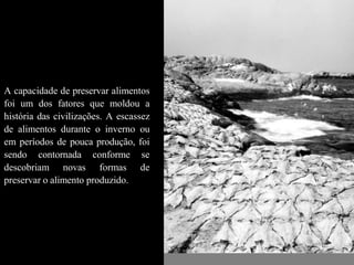 A capacidade de preservar alimentos
foi um dos fatores que moldou a
história das civilizações. A escassez
de alimentos durante o inverno ou
em períodos de pouca produção, foi
sendo contornada conforme se
descobriam novas formas de
preservar o alimento produzido.
 
