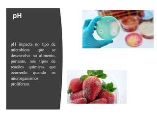 pH
pH impacta no tipo de
microbiota que se
desenvolve no alimento,
portanto, nos tipos de
reações químicas que
ocorrerão quando os
microrganismos
proliferam.
 
