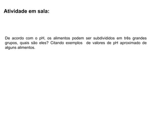 Atividade em sala:
De acordo com o pH, os alimentos podem ser subdivididos em três grandes
grupos, quais são eles? Citando exemplos de valores de pH aproximado de
alguns alimentos.
 