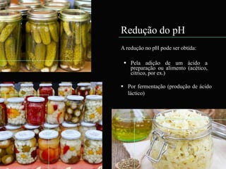 Redução do pH
A redução no pH pode ser obtida:
 Pela adição de um ácido a
preparação ou alimento (acético,
cítrico, por ex.)
 Por fermentação (produção de ácido
láctico)
 