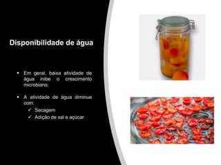 Disponibilidade de água
 Em geral, baixa atividade de
água inibe o crescimento
microbiano.
 A atividade de água diminue
com:
 Secagem
 Adição de sal e açúcar
 