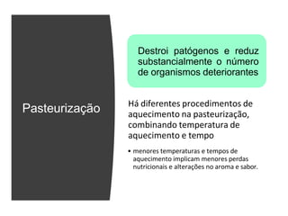 Pasteurização
Destroi patógenos e reduz
substancialmente o número
de organismos deteriorantes
Há diferentes procedimentos de
aquecimento na pasteurização,
combinando temperatura de
aquecimento e tempo
• menores temperaturas e tempos de
aquecimento implicam menores perdas
nutricionais e alterações no aroma e sabor.
 