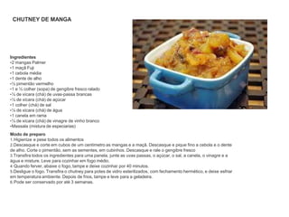 CHUTNEY DE MANGA
Ingredientes
•2 mangas Palmer
•1 maçã Fuji
•1 cebola média
•1 dente de alho
•½ pimentão vermelho
•1 e ½ colher (sopa) de gengibre fresco ralado
•¼ de xícara (chá) de uvas-passa brancas
•¼ de xícara (chá) de açúcar
•1 colher (chá) de sal
•¼ de xícara (chá) de água
•1 canela em rama
•¼ de xícara (chá) de vinagre de vinho branco
•Massala (mistura de especiarias)
Modo de preparo
1.Higienize e pese todos os alimentos
2.Descasque e corte em cubos de um centímetro as mangas e a maçã. Descasque e pique fino a cebola e o dente
de alho. Corte o pimentão, sem as sementes, em cubinhos. Descasque e rale o gengibre fresco
3.Transfira todos os ingredientes para uma panela, junte as uvas passas, o açúcar, o sal, a canela, o vinagre e a
água e misture. Leve para cozinhar em fogo médio.
4.Quando ferver, abaixe o fogo, tampe e deixe cozinhar por 40 minutos.
5.Desligue o fogo. Transfira o chutney para potes de vidro esterilizados, com fechamento hermético, e deixe esfriar
em temperatura ambiente. Depois de frios, tampe e leve para a geladeira.
6.Pode ser conservado por até 3 semanas.
 