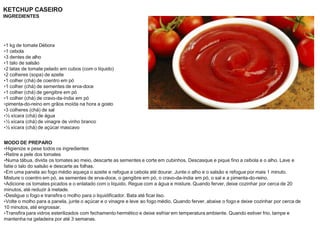 KETCHUP CASEIRO
INGREDIENTES
•1 kg de tomate Débora
•1 cebola
•3 dentes de alho
•1 talo de salsão
•2 latas de tomate pelado em cubos (com o líquido)
•2 colheres (sopa) de azeite
•1 colher (chá) de coentro em pó
•1 colher (chá) de sementes de erva-doce
•1 colher (chá) de gengibre em pó
•1 colher (chá) de cravo-da-índia em pó
•pimenta-do-reino em grãos moída na hora a gosto
•3 colheres (chá) de sal
•½ xícara (chá) de água
•½ xícara (chá) de vinagre de vinho branco
•½ xícara (chá) de açúcar mascavo
MODO DE PREPARO
•Higienize e pese todos os ingredientes
•Retire a pele dos tomates
•Numa tábua, divida os tomates ao meio, descarte as sementes e corte em cubinhos. Descasque e pique fino a cebola e o alho. Lave e
fatie o talo do salsão e descarte as folhas.
•Em uma panela ao fogo médio aqueça o azeite e refogue a cebola até dourar. Junte o alho e o salsão e refogue por mais 1 minuto.
Misture o coentro em pó, as sementes de erva-doce, o gengibre em pó, o cravo-da-índia em pó, o sal e a pimenta-do-reino.
•Adicione os tomates picados e o enlatado com o líquido. Regue com a água e misture. Quando ferver, deixe cozinhar por cerca de 20
minutos, até reduzir à metade.
•Desligue o fogo e transfira o molho para o liquidificador. Bata até ficar liso.
•Volte o molho para a panela, junte o açúcar e o vinagre e leve ao fogo médio. Quando ferver, abaixe o fogo e deixe cozinhar por cerca de
10 minutos, até engrossar.
•Transfira para vidros esterilizados com fechamento hermético e deixe esfriar em temperatura ambiente. Quando estiver frio, tampe e
mantenha na geladeira por até 3 semanas.
 
