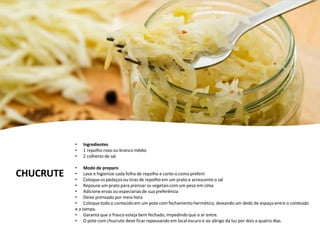 CHUCRUTE
• Ingredientes
• 1 repolho roxo ou branco médio
• 2 colheres de sal
• Modo de preparo
• Lave e higienize cada folha de repolho e corte-o como preferir
• Coloque os pedaços ou tiras de repolho em um prato e acrescente o sal
• Repouse um prato para prensar os vegetais com um peso em cima
• Adicione ervas ou especiarias de sua preferência
• Deixe prensado por meia hora
• Coloque todo o conteúdoem um pote com fechamentohermético, deixando um dedo de espaço entre o conteúdo
e a tampa.
• Garanta que o frasco esteja bem fechado, impedindo que o ar entre.
• O pote com chucrute deve ficar repousando em local escuro e ao abrigo da luz por dois a quatro dias.
 
