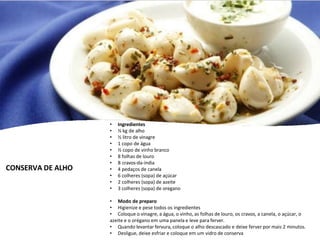 CONSERVA DE ALHO
• Ingredientes
• ½ kg de alho
• ½ litro de vinagre
• 1 copo de água
• ½ copo de vinho branco
• 8 folhas de louro
• 8 cravos-da-índia
• 4 pedaços de canela
• 6 colheres (sopa) de açúcar
• 2 colheres (sopa) de azeite
• 3 colheres (sopa) de oregano
• Modo de preparo
• Higienize e pese todos os ingredientes
• Coloque o vinagre, a água, o vinho, as folhas de louro, os cravos, a canela, o açúcar, o
azeite e o orégano em uma panela e leve para ferver.
• Quando levantar fervura, coloque o alho descascado e deixe ferver por mais 2 minutos.
• Desligue, deixe esfriar e coloque em um vidro de conserva
 