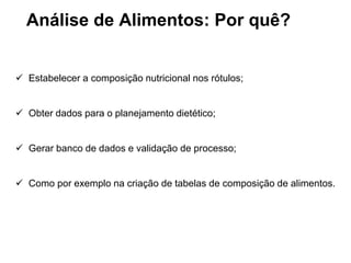  Estabelecer a composição nutricional nos rótulos;
 Obter dados para o planejamento dietético;
 Gerar banco de dados e validação de processo;
 Como por exemplo na criação de tabelas de composição de alimentos.
Análise de Alimentos: Por quê?
 