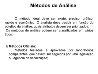 Métodos de Análise
O método ideal deve ser exato, preciso, prático,
rápido e econômico. O analista deve decidir em função do
objetivo da análise, quais atributos devem ser priorizados.
Os métodos de análise podem ser classificados em vários
tipos:
Métodos Oficiais:
Métodos testados e aprovados por laboratórios
competentes, que devem ser seguidos por uma legislação
ou agência de fiscalização;
 
