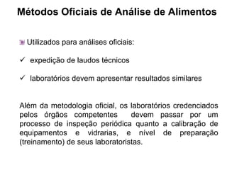 Métodos Oficiais de Análise de Alimentos
Utilizados para análises oficiais:
 expedição de laudos técnicos
 laboratórios devem apresentar resultados similares
Além da metodologia oficial, os laboratórios credenciados
pelos órgãos competentes devem passar por um
processo de inspeção periódica quanto a calibração de
equipamentos e vidrarias, e nível de preparação
(treinamento) de seus laboratoristas.
 
