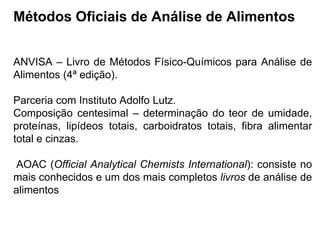 Métodos Oficiais de Análise de Alimentos
ANVISA – Livro de Métodos Físico-Químicos para Análise de
Alimentos (4ª edição).
Parceria com Instituto Adolfo Lutz.
Composição centesimal – determinação do teor de umidade,
proteínas, lipídeos totais, carboidratos totais, fibra alimentar
total e cinzas.
AOAC (Official Analytical Chemists International): consiste no
mais conhecidos e um dos mais completos livros de análise de
alimentos
 