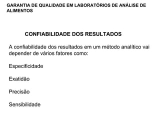GARANTIA DE QUALIDADE EM LABORATÓRIOS DE ANÁLISE DE
ALIMENTOS
CONFIABILIDADE DOS RESULTADOS
A confiabilidade dos resultados em um método analítico vai
depender de vários fatores como:
Especificidade
Exatidão
Precisão
Sensibilidade
 