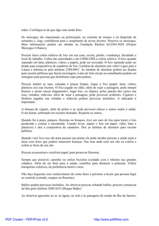 todos. Certifique-se de que algo está sendo feito.

          Os morcegos são importantes na polinização, no controle de insetos e na dispersão de
          sementes e, logo, contribuem para o surgimento de novas árvores. Preserve os morcegos.
          Mais informações podem ser obtidas na Fundação RioZoo tel:2569-2024 (Projeto
          Morcegos Urbanos).

          Procure fazer coleta seletiva de lixo em sua casa, escola, prédio, vizinhança, faculdade e
          local de trabalho. Cobre das autoridades e da COMLURB a coleta seletiva. O lixo quando
          separado em latas, plásticos, vidros, e papéis, pode ser reciclado. O lixo separado pode ser
          doado para cooperativas de catadores de lixo. Latinhas de alumínio tem valor! Ligue para a
          Latasa e informe-se pelo telefone 2589-8867. As latinhas de alumínio podem ser doadas
          para escolas públicas que fazem reciclagem. Latas de leite em pó ou semelhantes podem ser
          entregues para pessoas que distribuem sopa para pobres.

          Procure manter as ruas, calçadas e praças limpas. Jogue o lixo (papel, latas, vidros,
          plásticos etc) nas lixeiras. O lixo jogado no chão, além de sujar a paisagem, pode entupir
          bueiros e assim causar alagamentos. Jogar lixo, ou objetos, pelas janelas dos carros nas
          ruas, estradas, rodovias, além de sujar a paisagem, pode provocar acidentes. Cigarros e
          fósforos jogados nas estradas e rodovias podem provocar incêndios. A educação é
          importante.

          A fumaça do cigarro, além de poluir o ar, pode provocar câncer e outros males à saúde.
          Evite fumar, sobretudo em recintos fechados. Respeite os outros.

          Quando for à praia, parques, florestas ou bosques, leve um saco de lixo para trazer o lixo
          produzido e coletar o encontrado. Usando luvas, separe o lixo em papel, vidro, latas e
          plásticos) e doe a cooperativa de catadores. Doe as latinhas de alumínio para escolas
          públicas.

          Quando você leva seu cão para passear nas praias ele pode morder pessoas e ainda sujar a
          areia com fezes que podem transmitir doenças. Nas ruas ande com seu cão na coleira e
          colete as fezes do seu cão.

          Procure economizar e reutilizar papel, para preservar florestas.

          Sempre que possível, caminhe ou utilize bicicleta (cuidado com o trânsito nas grandes
          cidades). Além de ser bom para a saúde, contribui para diminuir a poluição. Utilize
          transportes coletivos, de preferência metrô e trem.

          Não faça fogueiras sem conhecimento de como fazer e próximo a locais que possam fugir
          ao controle (cerrado, campos ou florestas).

          Balões podem provocar incêndios. Ao observar pessoas soltando balões, procure comunicar
          tal fato pelo telefone 2690-3633 (Disque Balão)

          Ao observar agressões ao ar, às águas, ao solo e às paisagens do estado do Rio de Janeiro,




PDF Creator - PDF4Free v2.0                                          http://www.pdf4free.com
 
