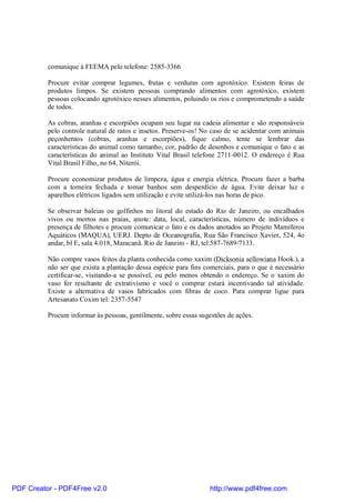 comunique à FEEMA pelo telefone: 2585-3366

          Procure evitar comprar legumes, frutas e verduras com agrotóxico. Existem feiras de
          produtos limpos. Se existem pessoas comprando alimentos com agrotóxico, existem
          pessoas colocando agrotóxico nesses alimentos, poluindo os rios e comprometendo a saúde
          de todos.

          As cobras, aranhas e escorpiões ocupam seu lugar na cadeia alimentar e são responsáveis
          pelo controle natural de ratos e insetos. Preserve-os! No caso de se acidentar com animais
          peçonhentos (cobras, aranhas e escorpiões), fique calmo, tente se lembrar das
          características do animal como tamanho, cor, padrão de desenhos e comunique o fato e as
          características do animal ao Instituto Vital Brasil telefone 2711-0012. O endereço é Rua
          Vital Brasil Filho, no 64, Niterói.

          Procure economizar produtos de limpeza, água e energia elétrica. Procure fazer a barba
          com a torneira fechada e tomar banhos sem desperdício de água. Evite deixar luz e
          aparelhos elétricos ligados sem utilização e evite utilizá-los nas horas de pico.

          Se observar baleias ou golfinhos no litoral do estado do Rio de Janeiro, ou encalhados
          vivos ou mortos nas praias, anote: data, local, características, número de indivíduos e
          presença de filhotes e procure comunicar o fato e os dados anotados ao Projeto Mamíferos
          Aquáticos (MAQUA), UERJ. Depto de Oceanografia, Rua São Francisco Xavier, 524, 4o
          andar, bl E, sala 4.018, Maracanã. Rio de Janeiro - RJ, tel:587-7689/7133.

          Não compre vasos feitos da planta conhecida como xaxim (Dicksonia sellowiana Hook.), a
          não ser que exista a plantação dessa espécie para fins comerciais, para o que é necessário
          certificar-se, visitando-a se possível, ou pelo menos obtendo o endereço. Se o xaxim do
          vaso for resultante de extrativismo e você o comprar estará incentivando tal atividade.
          Existe a alternativa de vasos fabricados com fibras de coco. Para comprar ligue para
          Artesanato Coxim tel: 2357-5547

          Procure informar às pessoas, gentilmente, sobre essas sugestões de ações.




PDF Creator - PDF4Free v2.0                                        http://www.pdf4free.com
 