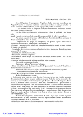 TEXTO: DESENVOLVIMENTO SUSTENTÁVEL

                                                               Médico Veterinário Lélio Costa e Silva

                  Eram 169 pulgas, 38 carrapatos e 75 piolhos. Todos moravam num cão de rua.
          Naquele "planeta" os carrapatos preferiam o interior das orelhas, os dedos, a cernelha e as
          axilas. No dorso, lombo e abdômen viviam as pulgas. Os piolhos no restante.
                  O cão era uma coceira só. Sugavam o sangue inoculando-lhe uma saliva irritante.
          Dia e noite, domingos e feriados.
                  Um dia alguém percebeu que o alimento estava caindo de qualidade - um sangue
          ralo
          e cada vez mais cor-de-rosa. Seria necessária uma assembléia de todos os moradores.
                  Na semana seguinte teve início a I Conferência Planetária do Meio Ambiente. O
          fórum escolhido foi o dorso do animal.
                  Compareceram 292 pulgas, 94 carrapatos e 101 piolhos. Após a aprovação do
          regimento da Conferência, uma pulga fez uso da palavra:
          - Senhoras e senhores, tenho notado uma drástica diminuição dos nossos recursos naturais.
          O planeta está anêmico!
          - As culpadas são vocês mesmos suas pulgas imediatistas... atacou uma fêmea de carrapato
          entumescida de sangue.
          - Que nada, nós até sabemos reciclar...
          - Não entendi, interpelou um piolho.
          - Nossas larvas, futuras pulgas, são alimentadas com nossos próprios dejetos... isto é ou não
          é reciclagem?
          - Acho que tudo é uma questão política, completou outro carrapato.
                  E a reunião prosseguiu acalorada.
                  De repente o "planeta" começou a balançar...
          - Efeito estufa? Aumento da temperatura global? Queimadas? Terremotos? Ou efeito do
          buraco na camada de ozônio?
                  Na verdade era o cão que se coçava desesperadamente num solitário jequitibá...
                  Ouvindo toda a discussão a árvore tentou ajudar:
          - Gente! Vocês já ouviram falar em "desenvolvimento sustentável"?
                  Todos silenciaram para escutar.
          - Antigamente essa praça era uma floresta. Inúmeras árvores de variadas espécies.
          Produzíamos flores, frutos, abrigos, sombra e madeira. As folhas mortas e os restos dos
          animais se decompunham rapidamente com a ação do calor e da umidade freqüente. Assim
          todos os nutrientes eram devolvidos à terra-mãe, alimentando-nos e possibilitando o
          nascimento de novas plantas. Tudo aqui era biodiversidade. Existiam orquídeas, bromélias,
          cipós e toda a vida animal. As copas amenizavam a queda da chuva que suavemente
          deslizava entre os galhos. Não havia erosão. De vez em quando cortavam algumas árvores.
          Nem precisavam reflorestar. Nós mesmas fazíamos o replantio com a ajuda dos morcegos,
          frugívoros, cutias, gralhas, borboletas, beija-flores e até do vento. Assim a floresta se
          AUTO-SUSTENTAVA.
                  Mas um dia começaram a desmatar além da conta... logo fiquei sozinha. hoje virei
          mictório de cães e de gente. As minhas folhas são impiedosamente varridas. Não têm mais
          o direito de apodrecer ao pé da árvore-mãe...
          - Mas afinal o que é desenvolvimento sustentável? - perguntou um piolho aflito.




PDF Creator - PDF4Free v2.0                                         http://www.pdf4free.com
 