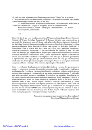 - É cada um sugar sem exageros o alimento e dar tempo ao "planeta" de se recuperar...
          - Vamos ter que produzir economizando, lembrou um carrapato demonstrando preocupação
          - afinal todos nós podemos jejuar mais de um mês...
                  E a plenária efervesceu. Foram criados manifestos e leis ambientais. Publicaram a
          "Carta dos Ectoparasitos". Elegera-se delegados. Todos se comprometeram...
                  Ao final dos debates já haviam 3.090 pulgas, 2.348 carrapatos, 2.251 piolhos...
                  No dia seguinte, o cão morreu.

                 Fim

          Para reflexão: O que você concluiu com o texto? O que você entende por Desenvolvimento
          Sustentável? E por Sociedade Sustentável? O homem foi feito para a economia ou a
          economia foi feita para o homem? O que você acha melhor Desenvolvimento Sustentável
          ou Sociedade Sustentável que possui um Desenvolvimento Econômico Sustentável e realiza
          outras atividades de forma Sustentável? O que você entende por Educação Ambiental? E
          Ecoturismo? Qual a relação que você acha que existe entre Sociedade Sustentável,
          Educação Ambiental e Ecoturismo? O que você entende por Agenda 21 local? Se você
          ainda não participa que tal participar de projetos para uma Sociedade Sustentável, sejam de
          Educação Ambiental, Ecoturismo ou outro? Que tal implementar a Agenda 21 local na sua
          escola, e/ou faculdade, e/ou bairro, e/ou empresa? Você acha que os políticos, governantes
          e representantes farão algo, para que a realidade mude, tendo em vista que eles são eleitos
          em função das eternas promessas de ações e mudanças? Procure as ações já em andamento
          que pode colaborar e participe delas ou inicie alguma ação. Mãos a obra!

          Sem: 1) a realização do planejamento familiar, 2) redução do consumo dos que consomem
          muito, 3) aumento do consumo dos que não consomem nada, 4) reutilização e reciclagem
          em larga escala, 5) produção e consumo de alimentos orgânicos e produtos ecologicamente
          corretos, 6) a preservação e conservação do que ainda resta dos ecossistemas, 7) utilização
          dos recursos naturais abaixo da capacidade de reposição da natureza e 8) utilização de
          meios de transporte não baseados na queima de combustível fóssil, isso só para começar, o
          nosso cão (planeta Terra) em breve começara a estribuchar. Muito já foi falado, discuto,
          debatido sobre o tema. Muitas viagens, turismo e festivais gastronômicos já foram
          realizados por conta do assunto. Para aqueles que ainda não estão agindo a hora é essa. "O
          homem é um peregrino dinâmico numa história que se constrói com sua participação ou se
          ressente de sua omissão."(DANNUS). Somos responsáveis pelo que fazemos de bom e
          ruim, mas também pelo que deixamos de fazer de bom e ruim. Nada será esquecido. Boa
          sorte, muito planejamento e principalmente ação para todos.

                                       Pense, converse, pesquise e escreva sobre isso. Boa produção!
                                                              Prof. André Micaldas Corrêa, Biólogo




PDF Creator - PDF4Free v2.0                                        http://www.pdf4free.com
 