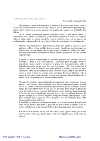 TEXTO: AS QUALIDADES DOS LÍDERES
                                                                        Prof. André Micaldas Corrêa

                   Nos projetos e ações de Conservação Ambiental e de outras áreas, muitas vezes é
          necessário a presença de um ou mais líderes. Baseado em um texto enviado por um amigo,
          redigi o texto abaixo que apresenta algumas informações sobre as possíveis qualidades dos
          líderes.
                   Se os futuros governantes fossem realmente líderes e não apenas chefes e
          autoridades, talvez o Brasil fosse melhor. Quem sabe esse conjunto de idéias, não chega às
          mãos de alguns deles e possam inspirá-los a serem melhores. Isso é só um desejo. As
          qualidades não estão em ordem de importância. Todas são importantes. As qualidades são:

                 Domínio dos medos básicos da humanidade, todos eles ligados a perda. São eles:
                 pobreza, velhice, crítica, solidão, doença e morte. Aquele que age dominado, ou
                 influenciado por esse medos, não é capaz de agir pensando no melhor para todos,
                 mas em como evitar a realização dos medos. Assim o que precisa ser feito fica em
                 segundo lugar.

                 Respeito ao grupo subordinando os interesses pessoais aos interesses de seus
                 liderados. O grupo é o que mais importa. O líder como parte do grupo também é
                 importante e deve receber o mesmo que o grupo, nem mais nem menos. Líder e
                 liderados dependem um do outro. Em caso de escassez o líder deve redistribuir a
                 riqueza entre todos, de forma a que todos ganhem o mínimo e se útil for, deve
                 sacrificar a parte que lhe cabe para tentar satisfazer a todos. Servir sem ser servil
                 esse é o lema. O líder que se julga mais importante do que os liderados e não é
                 capaz de subordinar seus interesses pessoais aos interesses da coletividade, não é
                 líder é chefe, que geralmente se mantém pela repressão.

                 Unidade de propósito representada pela consciência de saber aonde quer chegar,
                 porque, como, quando e com auxílio de quem (dize-me com quem andas e te direi
                 que tu és). Tentar estabelecer um sistema, para manter o que foi alcançado, o maior
                 tempo possível independente de sua ação ou presença. Para atingir tal propósito
                 deve ser estabelecido um programa definido com metas, incluindo datas para início
                 e fim de cada ação e baseado nos seguintes itens: a) nas necessidades do grupo, da
                 época e do lugar, b) na vocação do grupo, da época e do lugar, c) nos perigos (o que
                 pode acontecer que coloque em risco o programa) e d) nas tendências (para onde
                 estamos indo se nada for feito);
                 Capacidade de coordenar os esforços de todos em perfeita harmonia. Todos devem
                 estar felizes, fazendo bem feito, o que cada um precisa fazer e sabendo o que os
                 outros estão fazendo, para ver como todos estão indo para auxiliar quem precisa;

                 Confiança em si mesmo, na sua mais alta forma, o que significa saber que eu sou
                 amor", assim como tudo, mesmo que as vezes me esqueça disso, assim como os
                 outros;




PDF Creator - PDF4Free v2.0                                        http://www.pdf4free.com
 