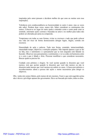 inspiradas pelo amor pensam e decidem melhor do que uma ou muitas sem essa
                 inspiração);

                 Tolerância sem condescendência ou licenciosidade (o outro é amor, mas as vezes
                 não sabe). Perdoar duas vezes, nunca três. Saber considerar os sentimentos dos
                 outros. Colocar-se no lugar do outro ajuda a entender como o outro pode estar se
                 sentindo, entretanto ações corretas e baseadas no amor e no melhor para todos não
                 podem ser alteradas por pena ou compaixão.

                 Temperança em todas as suas formas, evitar os excessos e tudo que pode colocar
                 sua vida em risco de forma desnecessária (drogas legais, ilegais, comida em
                 excesso);

                 Honestidade de ação e palavra. Tudo tem forma, conteúdo, intencionalidade,
                 intensidade tempo, objetivos e restrições próprios. Não importa apenas o que se faz
                 ou fala, mas o sentimento e o pensamento que se tem enquanto está falando ou
                 fazendo. Observar seus pensamentos e sentimentos e ver se estão em harmonia entre
                 si e com o que é falado e feito. Procurar modificar o que considerar necessário.
                 Buscar ajuda se preciso for.

                 Cuidado com prêmios e elogios. Se você aceitar quando te disserem que você
                 merece, terá que aceitar quando te disserem que você não merece ou não te
                 disserem nada mesmo que você mereça em ambos os casos. A busca por prêmios e
                 reconhecimentos afasta a pessoa das ações e metas necessárias para atingir os
                 objetivos.

          Obs.: todos nós somos líderes, pelo menos de nós mesmos. Fazer o que está sugerido acima
          não é dever e privilégio apenas dos governantes. Deve ser buscado por todos, todos os dias.




PDF Creator - PDF4Free v2.0                                        http://www.pdf4free.com
 