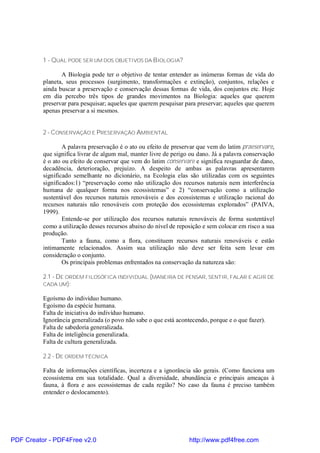 1 - QUAL PODE SER UM DOS OBJETIVOS DA B IOLOGIA?

                 A Biologia pode ter o objetivo de tentar entender as inúmeras formas de vida do
          planeta, seus processos (surgimento, transformações e extinção), conjuntos, relações e
          ainda buscar a preservação e conservação dessas formas de vida, dos conjuntos etc. Hoje
          em dia percebo três tipos de grandes movimentos na Biologia: aqueles que querem
          preservar para pesquisar; aqueles que querem pesquisar para preservar; aqueles que querem
          apenas preservar a si mesmos.


          2 - CONSERVAÇÃO E PRESERVAÇÃO AMBIENTAL

                  A palavra preservação é o ato ou efeito de preservar que vem do latim praeservare,
          que significa livrar de algum mal, manter livre de perigo ou dano. Já a palavra conservação
          é o ato ou efeito de conservar que vem do latim conservare e significa resguardar de dano,
          decadência, deterioração, prejuízo. A despeito de ambas as palavras apresentarem
          significado semelhante no dicionário, na Ecologia elas são utilizadas com os seguintes
          significados:1) “preservação como não utilização dos recursos naturais nem interferência
          humana de qualquer forma nos ecossistemas” e 2) “conservação como a utilização
          sustentável dos recursos naturais renováveis e dos ecossistemas e utilização racional do
          recursos naturais não renováveis com proteção dos ecossistemas explorados” (PAIVA,
          1999).
                  Entende-se por utilização dos recursos naturais renováveis de forma sustentável
          como a utilização desses recursos abaixo do nível de reposição e sem colocar em risco a sua
          produção.
                  Tanto a fauna, como a flora, constituem recursos naturais renováveis e estão
          intimamente relacionados. Assim sua utilização não deve ser feita sem levar em
          consideração o conjunto.
                  Os principais problemas enfrentados na conservação da natureza são:

          2.1 - DE ORDEM FILOSÓFICA INDIVIDUAL (MANEIRA DE PENSAR, SENTIR, FALAR E AGIR DE
          CADA UM):

          Egoísmo do indivíduo humano.
          Egoísmo da espécie humana.
          Falta de iniciativa do indivíduo humano.
          Ignorância generalizada (o povo não sabe o que está acontecendo, porque e o que fazer).
          Falta de sabedoria generalizada.
          Falta de inteligência generalizada.
          Falta de cultura generalizada.

          2.2 - DE ORDEM TÉCNICA

          Falta de informações científicas, incerteza e a ignorância são gerais. (Como funciona um
          ecossistema em sua totalidade. Qual a diversidade, abundância e principais ameaças à
          fauna, à flora e aos ecossistemas de cada região? No caso da fauna é preciso também
          entender o deslocamento).




PDF Creator - PDF4Free v2.0                                        http://www.pdf4free.com
 