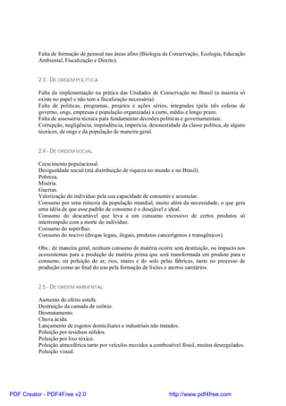 Falta de formação de pessoal nas áreas afins (Biologia da Conservação, Ecologia, Educação
          Ambiental, Fiscalização e Direito).


          2.3 - DE ORDEM POLÍTICA

          Falta da implementação na prática das Unidades de Conservação no Brasil (a maioria só
          existe no papel e não tem a fiscalização necessária).
          Falta de políticas, programas, projetos e ações sérios, integrados (pela três esferas de
          governo, ongs, empresas e população organizada) a curto, médio e longo prazo.
          Falta de assessoria técnica para fundamentar decisões políticas e governamentais.
          Corrupção, negligência, imprudência, imperícia, desonestidade da classe política, de alguns
          técnicos, de ongs e da população de maneira geral.


          2.4 - DE ORDEM SOCIAL

          Crescimento populacional.
          Desigualdade social (má distribuição de riqueza no mundo e no Brasil).
          Pobreza.
          Miséria.
          Guerras.
          Valorização do indivíduo pela sua capacidade de consumir e acumular.
          Consumo por uma minoria da população mundial, muito além da necessidade, o que gera
          uma idéia de que esse padrão de consumo é o desejável e ideal.
          Consumo do descartável que leva a um consumo excessivo de certos produtos só
          interrompido com a morte do indivíduo.
          Consumo do supérfluo.
          Consumo do nocivo (drogas legais, ilegais, produtos cancerígenos e transgênicos).

          Obs.: de maneira geral, nenhum consumo de matéria ocorre sem destruição, ou impacto nos
          ecossistemas para a produção de matéria prima que será transformada em produto para o
          consumo, ou poluição do ar, rios, mares e do solo pelas fábricas, tanto no processo de
          produção como ao final do uso pela formação de lixões e aterros sanitários.


          2.5 - DE ORDEM AMBIENTAL

          Aumento do efeito estufa.
          Destruição da camada de ozônio.
          Desmatamento.
          Chuva ácida.
          Lançamento de esgotos domiciliares e industriais não tratados.
          Poluição por resíduos sólidos
          Poluição por lixo tóxico.
          Poluição atmosférica tanto por veículos movidos a combustível fóssil, muitos desregulados.
          Poluição visual.




PDF Creator - PDF4Free v2.0                                        http://www.pdf4free.com
 