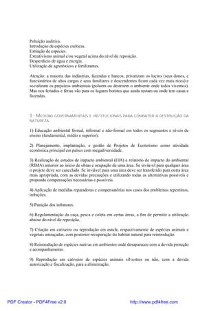 Poluição auditiva.
          Introdução de espécies exóticas.
          Extinção de espécies.
          Extrativismo animal e/ou vegetal acima do nível de reposição.
          Desperdício de água e energia.
          Utilização de agrotóxicos e fertilizantes.

          Atenção: a maioria das indústrias, fazendas e bancos, privatizam os lucros (seus donos, e
          funcionários de altos cargos e seus familiares e descendentes ficam cada vez mais ricos) e
          socializam os prejuízos ambientais (poluem ou destroem o ambiente onde todos vivemos).
          Mas nos feriados e férias vão para os lugares bonitos que ainda restam ou onde tem casas e
          fazendas.



          3 - MEDIDAS   GOVERNAMENTAIS E INSTITUCIONAIS PARA COMBATER A DESTRUIÇÃO DA
          NATUREZA:

          1) Educação ambiental formal, informal e não-formal em todos os segmentos e níveis de
          ensino (fundamental, médio e superior);

          2) Planejamento, implantação, e gestão de Projetos de Ecoturismo como atividade
          econômica principal em países com megadiversidade.

          3) Realização de estudos de impacto ambiental (EIA) e relatório de impacto do ambiental
          (RIMA) anterior ao início de obras e ocupação de uma área. Se inviável para qualquer área
          o projeto deve ser cancelado. Se inviável para uma área deve ser transferido para outra área
          mais apropriada, com as devidas precauções e utilizando todas as alternativas possíveis e
          propondo compensações necessárias e possíveis.

          4) Aplicação de medidas reparadoras e compensatórias nos casos dos problemas repentinos,
          infrações.

          5) Punição dos infratores.

          6) Regulamentação da caça, pesca e coleta em certas áreas, a fim de permitir a utilização
          abaixo do nível de reposição.

          7) Criação em cativeiro ou reprodução em estufa, respectivamente de espécies animais e
          vegetais ameaçadas, com posterior recuperação do habitat natural para reintrodução.

          8) Reintrodução de espécies nativas em ambientes onde desapareceu com a devida proteção
          e acompanhamento.

          9) Reprodução em cativeiro de espécies animais silvestres ou não, com a devida
          autorização e fiscalização, para a alimentação.




PDF Creator - PDF4Free v2.0                                         http://www.pdf4free.com
 