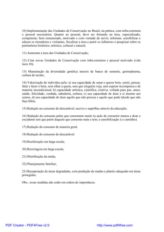 10) Implementação das Unidades de Conservação no Brasil, na prática, com infra-estrutura
          e pessoal necessários. Quanto ao pessoal, deve ser formado na área, especializado,
          competente, bem remunerado, motivado e com vontade de servir, informar, sensibilizar e
          educar os moradores e visitantes, fiscalizar a área e punir os infratores e pesquisar sobre os
          patrimônios histórico, artístico, cultural e natural;

          11) Aumentar a área das Unidades de Conservação;

          12) Criar novas Unidades de Conservação com infra-estrutura e pessoal motivado (vide
          item 10);

          13) Manutenção da diversidade genética através de banco de semente, germoplasma,
          cultura de tecido;

          14) Valorização do indivíduo pela: a) sua capacidade de amar e querer bem, sentir, pensar,
          falar e fazer o bem, sem olhar a quem, sem que ninguém veja, sem esperar recompensa e de
          maneira incondicional; b) capacidade artística, científica, criativa, voltada para paz, amor,
          saúde, felicidade, verdade, sabedoria, cultura; c) sua capacidade de doar a si mesmo aos
          outros, d) sua capacidade de doar aquilo que não precisa e aquilo que pode (desde que não
          faça falta),

          15) Redução no consumo do descartável, nocivo e supérfluo através da educação;

          16) Redução do consumo pelos que consomem muito (a ação de consumir menos e doar o
          excedente tem que partir daquele que consome mais e tem; a sensibilização é o caminho).

          17) Redução do consumo de maneira geral.

          18) Redução do consumo do descartável.

          19) Reutilização em larga escala;

          20) Reciclagem em larga escala;

          21) Distribuição da renda;

          22) Planejamento familiar;

          23) Recuperação de áreas degradadas, com produção de mudas e plantio adequado em áreas
          protegidas;

          Obs.: essas medidas não estão em ordem de importância.




PDF Creator - PDF4Free v2.0                                          http://www.pdf4free.com
 