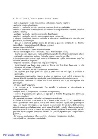 4 - SUGESTÕES DE AÇÕES BÁSICAS PESSOAIS E DE GRUPO:

          - autoconhecimento (corpo, pensamentos, sentimentos, palavras e ações);
          - estimular o autoconhecimento;
          - conhecer e estimular o conhecimento do outro que deseja ser conhecido;
          - conhecer e estimular o conhecimento do ambiente e seus patrimônios, histórico, artístico,
          cultural e natural;
          - conhecer e estimular o conhecimento antes da utilização;
          - conhecer e estimular o conhecimento para preservar e conservar;
          - informar, sensibilizar, educar e estimular a informação, sensibilização e educação para
          preservação e conservação;
          - colocar o interesse público acima do privado e pessoal, respeitando os direitos,
          necessidades e características individuais e pessoais;
          - conversar para não brigar
          - estimular a conserva e não o desentendimento;
          - buscar o melhor para todos e estimular a busca do melhor para todos;
           - fazer a sua parte e convidar o outro gentilmente, agradavelmente e insistentemente a fazer
           a parte dele, em grupo ou sozinho. Estimular o outro a também convidar.
          - formar grupos para pensar e agir juntos (“sozinho vamos rápido, juntos vamos longe”) e
          estimular a formação de grupos;
          - ingressar e estimular o ingresso em ongs e associações;
           - tomar iniciativa de fazer o que precisa ser feito e bem feito (para fazer uma vez só);
           estimular a iniciativa e a eficiência;
           - reiniciar e estimular o reinício sempre que necessário for;
           - se organizar (um lugar para cada coisa e cada coisa em seu lugar) e estimular a
           organização;
           - pensamentos, sentimentos, palavras e ações em harmonia e em prol de si mesmo, do
           outro e do ambiente (tudo junto) estimular o estabelecimento de harmonia no outro;
          - dar exemplo e estimular o exemplo sem chamar a atenção para si, ou para o grupo, mas
          para a ação;
          - só falar o que tiver certeza;
          - se envolver e se comprometer (na agenda) e estimular o envolvimento e
          comprometimento;
          - cumprir o que se comprometeu e estimular o cumprimento;
          - começar do pequeno para o grande, do aqui para o distante, do agora para o depois, de
          mim para os outros;
          - ler, estudar e conversar e estimular esses aspectos ao máximo;
          - valorizar a si mesmo e aos outros e em si mesmo e nos outros a: a) sua capacidade de
          amar e querer bem, sentir, pensar, falar e fazer o bem, sem olhar a quem, sem que ninguém
          veja, sem esperar recompensa e de maneira incondicional; b) sua capacidade artística,
          científica, criativa, voltada para paz, amor, saúde, felicidade, verdade, sabedoria, cultura; c)
          sua capacidade de doar a si mesmo aos outros, d) sua capacidade de doar aquilo que não
          precisa e aquilo que pode (desde que não faça falta) (reforço positivo para comportamento
          positivo);,
          - ter a menor quantidade de filhos possível e estimular o planejamento familiar;
          - ser voluntário e estimular o voluntariado;




PDF Creator - PDF4Free v2.0                                           http://www.pdf4free.com
 