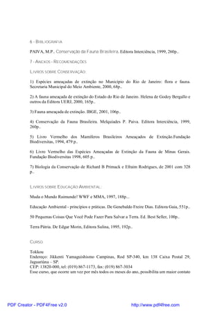 6 - BIBLIOGRAFIA

          PAIVA, M.P.. Conservação da Fauna Brasileira. Editora Interciência, 1999, 260p..

          7 - ANEXOS - RECOMENDAÇÕES

          LIVROS SOBRE CONSERVAÇÃO:

          1) Espécies ameaçadas de extinção no Município do Rio de Janeiro: flora e fauna.
          Secretaria Municipal do Meio Ambiente, 2000, 68p..

          2) A fauna ameaçada de extinção do Estado do Rio de Janeiro. Helena de Godoy Bergallo e
          outros da Editora UERJ, 2000, 165p..

          3) Fauna ameaçada de extinção. IBGE, 2001, 106p..

          4) Conservação da Fauna Brasileira. Melquíades P. Paiva. Editora Interciência, 1999,
          260p..

          5) Livro Vermelho dos Mamíferos Brasileiros Ameaçados de Extinção.Fundação
          Biodiversitas, 1994, 479 p..

          6) Livro Vermelho das Espécies Ameaçadas de Extinção da Fauna de Minas Gerais.
          Fundação Biodiversitas 1998, 605 p..

          7) Biologia da Conservação de Richard B Primack e Efraim Rodrigues, de 2001 com 328
          p..


          LIVROS SOBRE EDUCAÇÃO AMBIENTAL:

          Muda o Mundo Raimundo! WWF e MMA, 1997, 188p...

          Educação Ambiental - princípios e práticas. De Genebaldo Freire Dias. Editora Gaia, 551p..

          50 Pequenas Coisas Que Você Pode Fazer Para Salvar a Terra. Ed. Best Seller, 100p..

          Terra Pátria. De Edgar Morin, Editora Sulina, 1995, 192p..


          CURSO

          Tokkou
          Endereço: Jikkenti Yamaguishismo Campinas, Rod SP-340, km 138 Caixa Postal 29,
          Jaguariúna – SP.
          CEP: 13820-000, tel: (019) 867-1173, fax: (019) 867-3034
          Esse curso, que ocorre um vez por mês todos os meses do ano, possibilita um maior contato




PDF Creator - PDF4Free v2.0                                        http://www.pdf4free.com
 