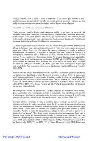 consigo mesmo, com o outro e com o ambiente. É um curso que permite o auto-
          conhecimento, o aprendizado do trabalho em equipe, além de inúmeras vivências que nos
          colocam em contato com as nossas limitações, medos, forças, potencialidades.

          AÇÕES ÚTEIS PARA CONSERVAÇÃO DA NATUREZA

          Todos os seres vivos têm direito a vida. A ameaça à vida, em um lugar, é a ameaça à vida
          em todos os lugares e a ameaça a todas as formas de vida (inclusive a humana). Além disso,
          todos os seres vivos fazem parte de uma cadeia, que é como se fosse uma corrente, em que
          todos os elos são importantes para a formação e o funcionamento da corrente. Contribua na
          preservação de todas as formas de vida e evite o consumismo.

          As florestas preservam as nascentes dos rios. As árvores fornecem sombra, proporcionam
          abrigo e alimentos para vários animais, diminuem o vento forte e embelezam a paisagem
          com suas folhas, flores etc. As raízes das árvores diminuem a erosão e reduzem
          deslizamentos de encostas, e seguram as margens dos rios, mantem o húmus e a
          serrapilheira, importante para a fertilidade do solo. Procure plantar mudas de árvores
          nativas. Preserve as árvores e florestas existentes. Ao observar desmatamentos, queimadas,
          caça ou pesca ilegal, tente comunicar tais fatos ao IBAMA tel: 2232-0370, Linha Verde tel:
          0800-618080: Secretaria de Meio Ambiente da Cidade do Rio de Janeiro, tels:2503-2793
          ou 2273-1987; Disque Floresta tel: 2262-9292. Ligue para todos. Certifique-se de que algo
          está sendo feito. Para comunicar sobre árvores danificadas, ligue para Disque Árvores tel:
          2221-2574.

          Plantas vendidas à beira de estrada (bromélias, orquídeas e outras) em geral são resultantes
          de extrativismo. Certifique-se antes da compra se existe o cultivo (brotos e mudas) das
          espécies comercializadas. A compra induz à venda e à coleta. Ao observar a venda ilegal de
          plantas extraídas da natureza, tente comunicar tais fatos ao IBAMA tel: 2232-0370, Linha
          Verde tel: 0800-618080; Secretaria de Meio Ambiente da Cidade do Rio de Janeiro, tels:
          2503-2793 ou 2273-1987; Disque Floresta tel: 2262-9292. Ligue para todos. Certifique-se
          de que algo está sendo feito.

          Os manguezais devem ser preservados. Diversas espécies de mamíferos, aves, répteis,
          peixes, camarões, siris e caranguejos utilizam os manguezais para reprodução, crescimento
          e alimentação. Ao observar queimadas, corte de árvores, aterro ou outras destruições nos
          manguezais, procure comunicar tais fatos ao Mundo da Lama, telefone 2560-5993.

          Comprar animais silvestres é crime e contribui para a extinção de espécie. Animais
          silvestres exóticos são nativos em algum lugar. De 10 animais silvestres capturados para
          venda 9 em média morrem durante o processo de captura, transporte, armazenamento e por
          maus tratos. Muitas vezes os animais são dopados para parecerem mansos e serem
          vendidos. Passado o efeito do tranquilizante, cachaça ou álcool, tornam-se agressivos e
          podem ferir os “donos”. Além disso, muitos possuem doenças que podem ser fatais para o
          homem e que podem ser transmitidas no contato. A compra induz à venda e à caça. Ao
          observar a venda ilegal de animais silvestres, procure comunicar tais fatos ao IBAMA tel:
          2232-0370; Linha Verde tel: 0800-618080; Secretaria de Meio Ambiente da Cidade do Rio
          de Janeiro, tels: 2503-2793 ou 2273-1987 e Disque Floresta tel: 2262-9292. Ligue para




PDF Creator - PDF4Free v2.0                                         http://www.pdf4free.com
 
