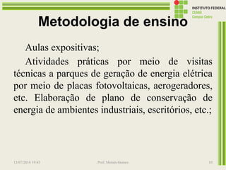Metodologia de ensino
Aulas expositivas;
Atividades práticas por meio de visitas
técnicas a parques de geração de energia elétrica
por meio de placas fotovoltaicas, aerogeradores,
etc. Elaboração de plano de conservação de
energia de ambientes industriais, escritórios, etc.;
13/07/2016 19:43 Prof. Moisés Gomes 10
 