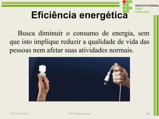 Eficiência energética
Busca diminuir o consumo de energia, sem
que isto implique reduzir a qualidade de vida das
pessoas nem afetar suas atividades normais.
13/07/2016 19:43 Prof. Moisés Gomes 106
 