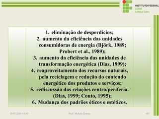 Com o uso racional da energia visa-se a
utilização dos recursos energéticos, dentro de suas
etapas de transformação, de forma a proporcionar as
condições para o desenvolvimento sustentável. Por
isso, nos procedimentos necessários à utilização
eficiente da energia devem ser objetivados a
qualidade de vida, o respeito ao meio ambiente e a
atratividade econômica, os quais podem ser
sistematizados em 6 níveis de intervenção (La
Rovere, 1985; Dias, 1999)
13/07/2016 19:43 Prof. Moisés Gomes 107
1. eliminação de desperdícios;
2. aumento da eficiência das unidades
consumidoras de energia (Björk, 1989;
Probert et al., 1989);
3. aumento da eficiência das unidades de
transformação energética (Dias, 1999);
4. reaproveitamento dos recursos naturais,
pela reciclagem e redução do conteúdo
energético dos produtos e serviços;
5. rediscussão das relações centro/periferia.
(Dias, 1999; Couto, 1995);
6. Mudança dos padrões éticos e estéticos.
 