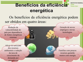 Benefícios da eficiência
energética
Os benefícios da eficiência energética podem
ser obtidos em quatro áreas:
13/07/2016 19:43 Prof. Moisés Gomes 108
Estratégica
Ambiental
Econômica
Social
Redução da
vulnerabilidade do
país por dependência
de fontes energéticas
externas
Geração de novos
empregos e novas
tecnologias
Alívio no consumo
dos recursos
ambientais e redução
da taxa de
crescimento da
demanda por
energéticos
Famílias com poucos
recursos gastarão
menos com energia
 