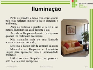 Iluminação
Pinte as paredes e tetos com cores claras
pois elas refletem melhor a luz e clareiam o
ambiente;
Abra as cortinas e janelas e deixe a luz
natural iluminar sua casa durante o dia;
Acenda as lâmpadas durante o dia apenas
quando for realmente necessário;
Não mantenha mais de uma lâmpada
acessa no mesmo cômodo;
Desligue a luz ao sair de cômodo da casa;
Mantenha as lâmpadas e luminárias
limpas para aproveitar toda a luminosidade
existente;
Utilize somente lâmpadas que possuam
selo de eficiência energética.
13/07/2016 19:43 Prof. Moisés Gomes 110
 
