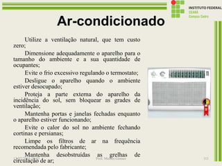 Ar-condicionado
Utilize a ventilação natural, que tem custo
zero;
Dimensione adequadamente o aparelho para o
tamanho do ambiente e a sua quantidade de
ocupantes;
Evite o frio excessivo regulando o termostato;
Desligue o aparelho quando o ambiente
estiver desocupado;
Proteja a parte externa do aparelho da
incidência do sol, sem bloquear as grades de
ventilação;
Mantenha portas e janelas fechadas enquanto
o aparelho estiver funcionando;
Evite o calor do sol no ambiente fechando
cortinas e persianas;
Limpe os filtros de ar na frequência
recomendada pelo fabricante;
Mantenha desobstruídas as grelhas de
circulação de ar;13/07/2016 19:43 Prof. Moisés Gomes 111
 