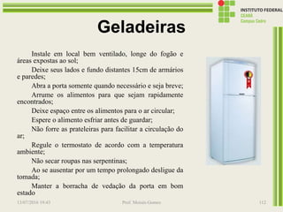 Geladeiras
Instale em local bem ventilado, longe do fogão e
áreas expostas ao sol;
Deixe seus lados e fundo distantes 15cm de armários
e paredes;
Abra a porta somente quando necessário e seja breve;
Arrume os alimentos para que sejam rapidamente
encontrados;
Deixe espaço entre os alimentos para o ar circular;
Espere o alimento esfriar antes de guardar;
Não forre as prateleiras para facilitar a circulação do
ar;
Regule o termostato de acordo com a temperatura
ambiente;
Não secar roupas nas serpentinas;
Ao se ausentar por um tempo prolongado desligue da
tomada;
Manter a borracha de vedação da porta em bom
estado
13/07/2016 19:43 Prof. Moisés Gomes 112
 