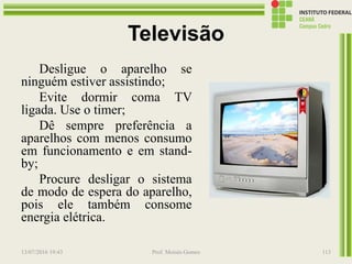 Televisão
Desligue o aparelho se
ninguém estiver assistindo;
Evite dormir coma TV
ligada. Use o timer;
Dê sempre preferência a
aparelhos com menos consumo
em funcionamento e em stand-
by;
Procure desligar o sistema
de modo de espera do aparelho,
pois ele também consome
energia elétrica.
13/07/2016 19:43 Prof. Moisés Gomes 113
 