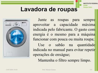 Lavadora de roupas
Junte as roupas para sempre
aproveitar a capacidade máxima
indicada pelo fabricante. O gasto com
energia é o mesmo para a máquina
funcionar com pouca ou muita roupa;
Use o sabão na quantidade
indicada no manual para evitar repetir
operações de enxágue;
Mantenha o filtro sempre limpo.
13/07/2016 19:43 Prof. Moisés Gomes 115
 