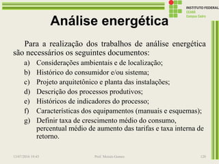 Análise energética
Para a realização dos trabalhos de análise energética
são necessários os seguintes documentos:
a) Considerações ambientais e de localização;
b) Histórico do consumidor e/ou sistema;
c) Projeto arquitetônico e planta das instalações;
d) Descrição dos processos produtivos;
e) Históricos de indicadores do processo;
f) Características dos equipamentos (manuais e esquemas);
g) Definir taxa de crescimento médio do consumo,
percentual médio de aumento das tarifas e taxa interna de
retorno.
13/07/2016 19:43 Prof. Moisés Gomes 120
 
