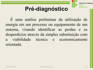 Pré-diagnóstico
É uma análise preliminar da utilização de
energia em um processo ou equipamento de um
sistema, visando identificar as perdas e os
desperdícios através da simples substituição com
a viabilidade técnica e economicamente
orientada.
13/07/2016 19:43 Prof. Moisés Gomes 121
 