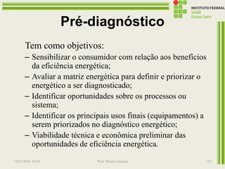 Pré-diagnóstico
Tem como objetivos:
– Sensibilizar o consumidor com relação aos benefícios
da eficiência energética;
– Avaliar a matriz energética para definir e priorizar o
energético a ser diagnosticado;
– Identificar oportunidades sobre os processos ou
sistema;
– Identificar os principais usos finais (equipamentos) a
serem priorizados no diagnóstico energético;
– Viabilidade técnica e econômica preliminar das
oportunidades de eficiência energética.
13/07/2016 19:43 Prof. Moisés Gomes 123
 