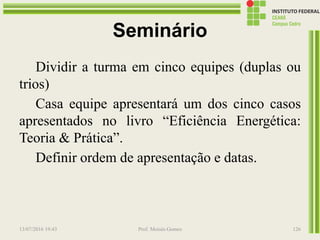Seminário
Dividir a turma em cinco equipes (duplas ou
trios)
Casa equipe apresentará um dos cinco casos
apresentados no livro “Eficiência Energética:
Teoria & Prática”.
Definir ordem de apresentação e datas.
13/07/2016 19:43 Prof. Moisés Gomes 126
 