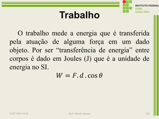 Trabalho
O trabalho mede a energia que é transferida
pela atuação de alguma força em um dado
objeto. Por ser “transferência de energia” entre
corpos é dado em Joules (J) que é a unidade de
energia no SI.
𝑊 = 𝐹. 𝑑 . cos 𝜃
13/07/2016 19:43 Prof. Moisés Gomes 128
 