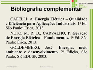 Bibliografia complementar
CAPELLI, A. Energia Elétrica – Qualidade
e Eficiência para Aplicações Industriais. 1a Ed.
São Paulo: Érica, 2013.
NETO, M. R. B.; CARVALHO, P. Geração
de Energia Elétrica – Fundamentos. 1a Ed. São
Paulo: Érica, 2013.
GOLDEMBERG, José. Energia, meio
ambiente e desenvolvimento. 2ª Edição, São
Paulo, SP, EDUSP, 2003.
13/07/2016 19:43 Prof. Moisés Gomes 13
 